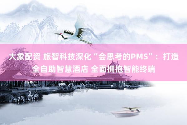 大象配资 旅智科技深化“会思考的PMS”：打造全自助智慧酒店 全面拥抱智能终端