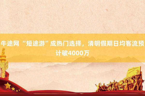 牛途网 “短途游”成热门选择，清明假期日均客流预计破4000万