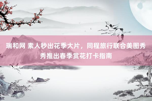 瑞和网 素人秒出花季大片，同程旅行联合美图秀秀推出春季赏花打卡指南