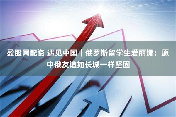 盈股网配资 遇见中国｜俄罗斯留学生爱丽娜：愿中俄友谊如长城一样坚固