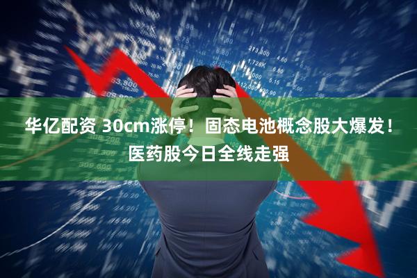 华亿配资 30cm涨停！固态电池概念股大爆发！医药股今日全线走强