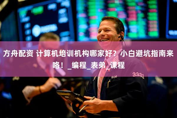 方舟配资 计算机培训机构哪家好？小白避坑指南来咯！_编程_表弟_课程