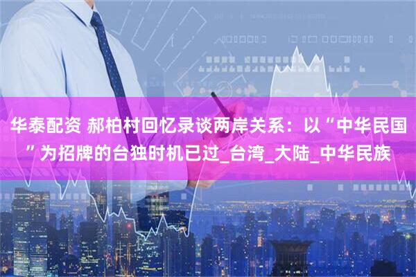 华泰配资 郝柏村回忆录谈两岸关系：以“中华民国”为招牌的台独时机已过_台湾_大陆_中华民族
