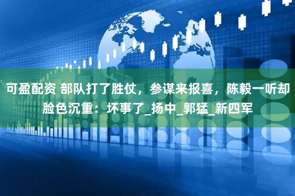 可盈配资 部队打了胜仗，参谋来报喜，陈毅一听却脸色沉重：坏事了_扬中_郭猛_新四军