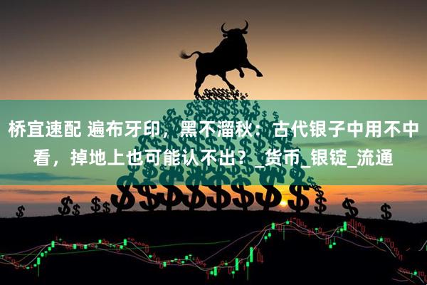 桥宜速配 遍布牙印，黑不溜秋：古代银子中用不中看，掉地上也可能认不出？_货币_银锭_流通