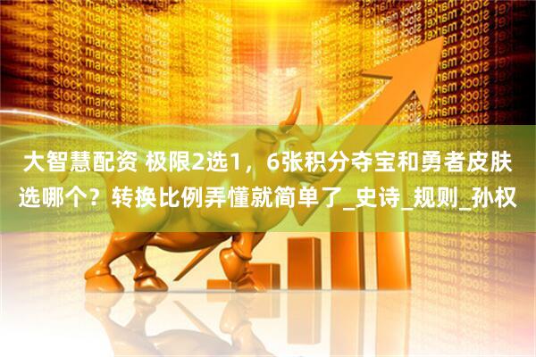 大智慧配资 极限2选1，6张积分夺宝和勇者皮肤选哪个？转换比例弄懂就简单了_史诗_规则_孙权