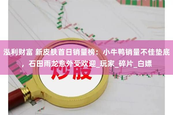 泓利财富 新皮肤首日销量榜：小牛鸭销量不佳垫底，石田雨龙意外受欢迎_玩家_碎片_白嫖