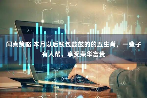 闻喜策略 本月以后钱包鼓鼓的的五生肖，一辈子有人帮，享受荣华富贵
