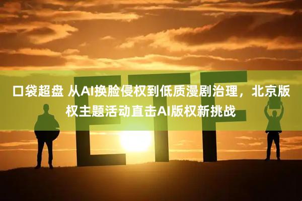 口袋超盘 从AI换脸侵权到低质漫剧治理，北京版权主题活动直击AI版权新挑战
